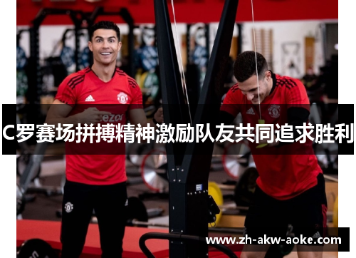 C罗赛场拼搏精神激励队友共同追求胜利 C罗赛场拼搏精神激励队友共同追求胜利